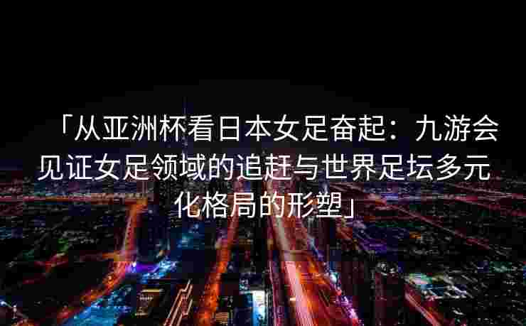 「从亚洲杯看日本女足奋起：九游会见证女足领域的追赶与世界足坛多元化格局的形塑」