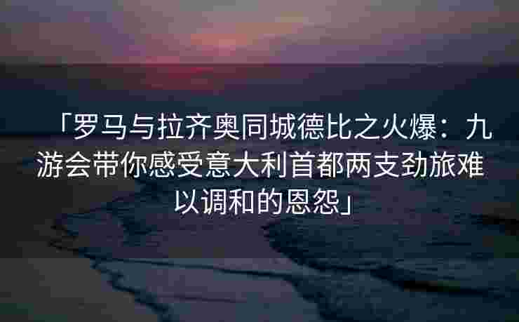 「罗马与拉齐奥同城德比之火爆：九游会带你感受意大利首都两支劲旅难以调和的恩怨」