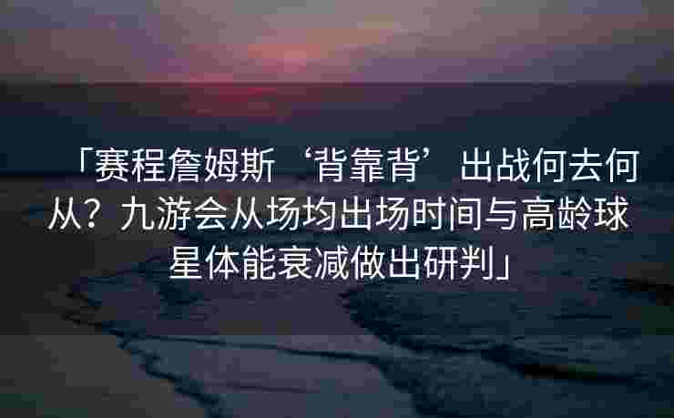 「赛程詹姆斯‘背靠背’出战何去何从？九游会从场均出场时间与高龄球星体能衰减做出研判」