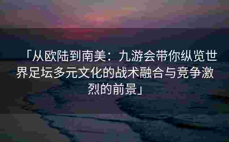 「从欧陆到南美：九游会带你纵览世界足坛多元文化的战术融合与竞争激烈的前景」