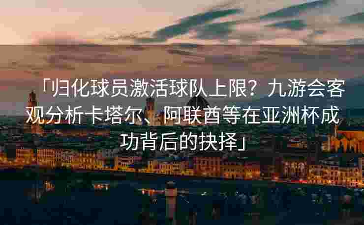 「归化球员激活球队上限？九游会客观分析卡塔尔、阿联酋等在亚洲杯成功背后的抉择」