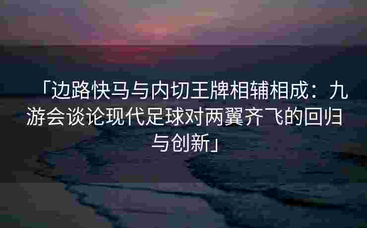 「边路快马与内切王牌相辅相成：九游会谈论现代足球对两翼齐飞的回归与创新」