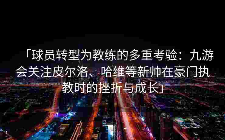 「球员转型为教练的多重考验：九游会关注皮尔洛、哈维等新帅在豪门执教时的挫折与成长」