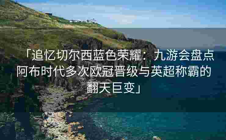 「追忆切尔西蓝色荣耀：九游会盘点阿布时代多次欧冠晋级与英超称霸的翻天巨变」
