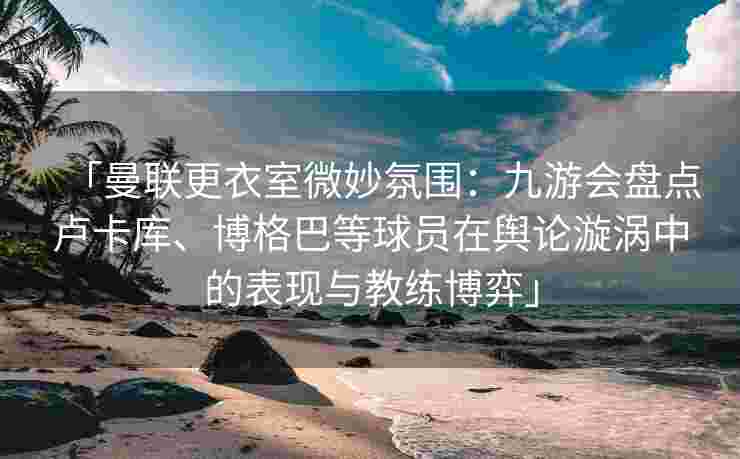 「曼联更衣室微妙氛围：九游会盘点卢卡库、博格巴等球员在舆论漩涡中的表现与教练博弈」