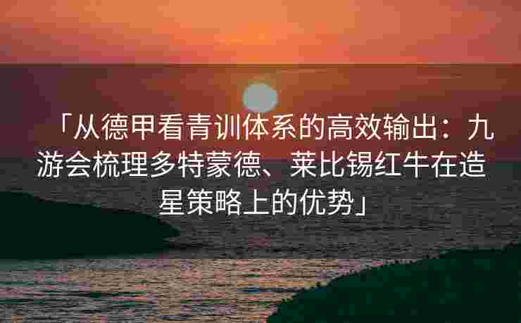「从德甲看青训体系的高效输出：九游会梳理多特蒙德、莱比锡红牛在造星策略上的优势」