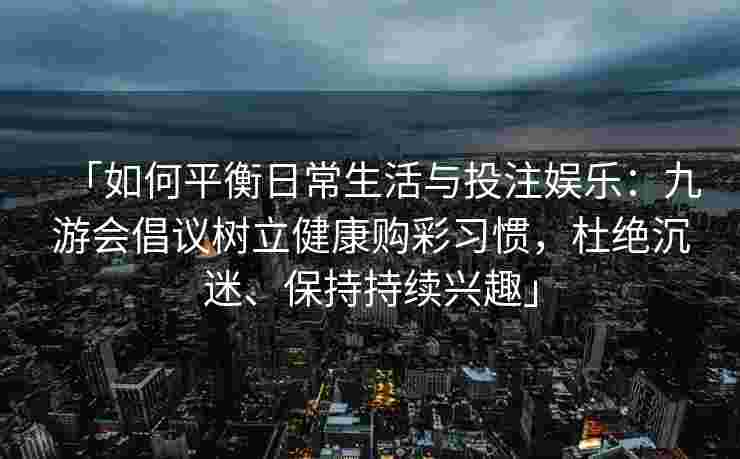 「如何平衡日常生活与投注娱乐：九游会倡议树立健康购彩习惯，杜绝沉迷、保持持续兴趣」