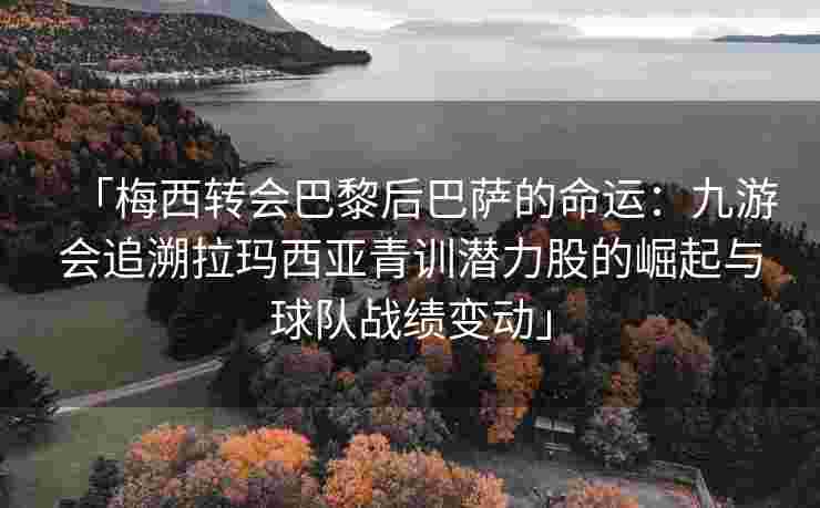 「梅西转会巴黎后巴萨的命运：九游会追溯拉玛西亚青训潜力股的崛起与球队战绩变动」
