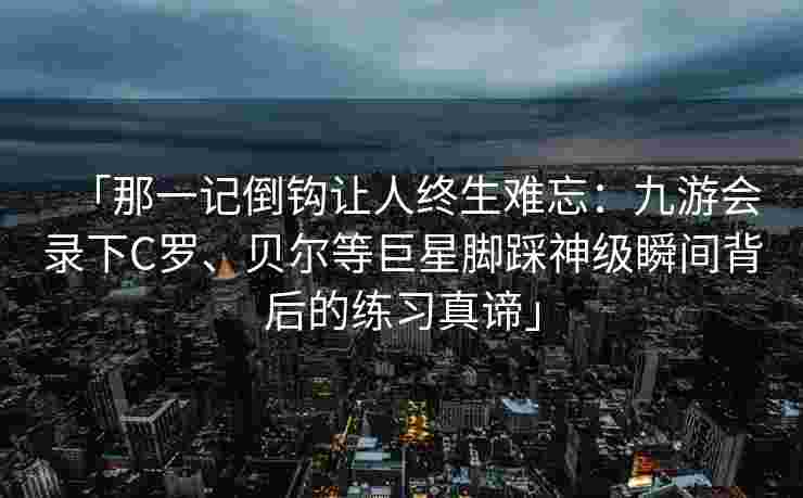 「那一记倒钩让人终生难忘：九游会录下C罗、贝尔等巨星脚踩神级瞬间背后的练习真谛」