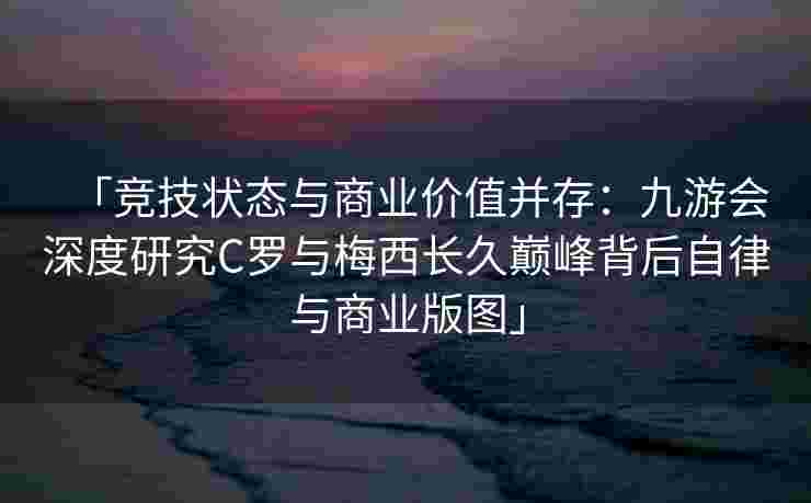 「竞技状态与商业价值并存：九游会深度研究C罗与梅西长久巅峰背后自律与商业版图」