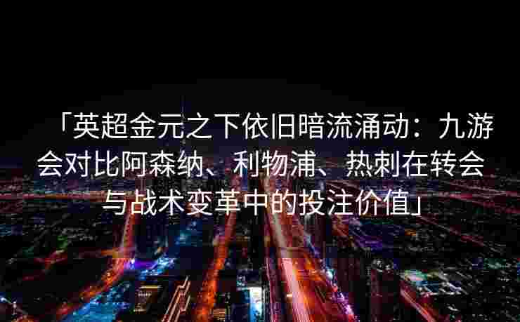 「英超金元之下依旧暗流涌动：九游会对比阿森纳、利物浦、热刺在转会与战术变革中的投注价值」