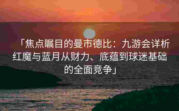 「焦点瞩目的曼市德比：九游会详析红魔与蓝月从财力、底蕴到球迷基础的全面竞争」