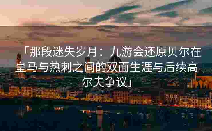 「那段迷失岁月：九游会还原贝尔在皇马与热刺之间的双面生涯与后续高尔夫争议」