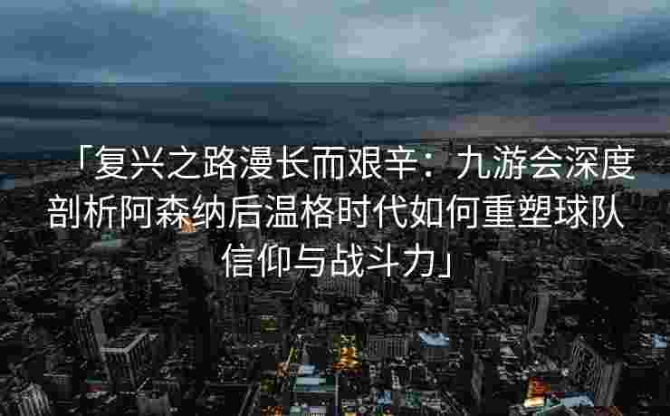 「复兴之路漫长而艰辛：九游会深度剖析阿森纳后温格时代如何重塑球队信仰与战斗力」