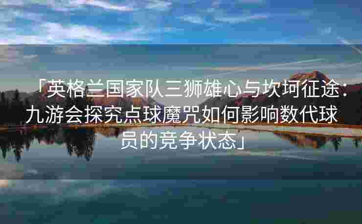 「英格兰国家队三狮雄心与坎坷征途：九游会探究点球魔咒如何影响数代球员的竞争状态」