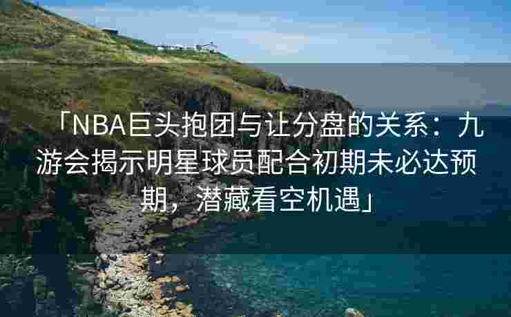 「NBA巨头抱团与让分盘的关系：九游会揭示明星球员配合初期未必达预期，潜藏看空机遇」