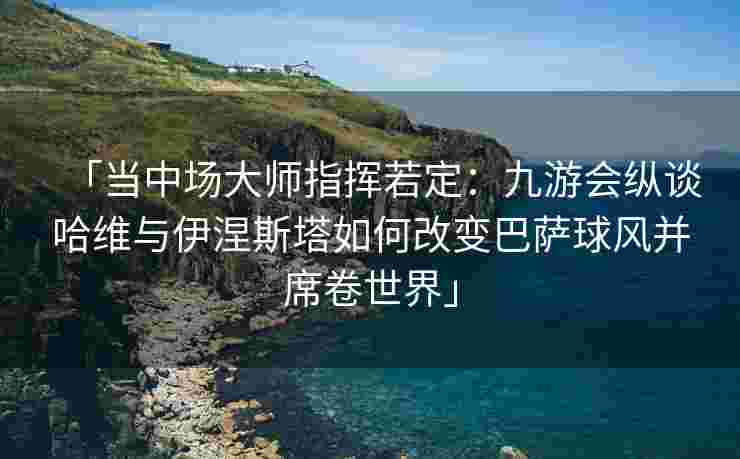 「当中场大师指挥若定：九游会纵谈哈维与伊涅斯塔如何改变巴萨球风并席卷世界」