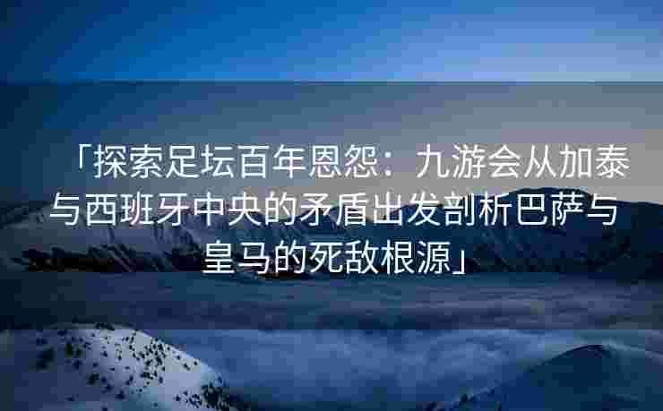 「探索足坛百年恩怨：九游会从加泰与西班牙中央的矛盾出发剖析巴萨与皇马的死敌根源」
