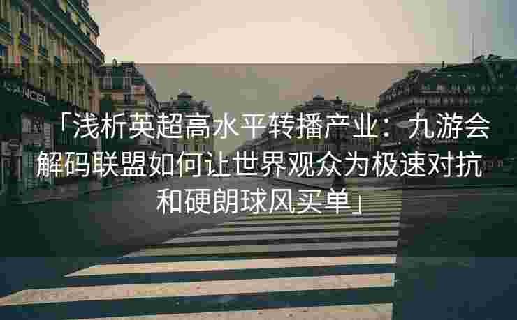 「浅析英超高水平转播产业：九游会解码联盟如何让世界观众为极速对抗和硬朗球风买单」