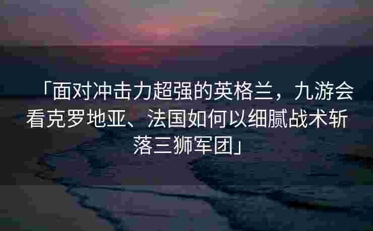 「面对冲击力超强的英格兰，九游会看克罗地亚、法国如何以细腻战术斩落三狮军团」