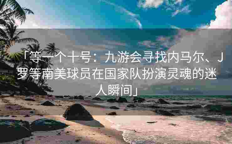 「等一个十号：九游会寻找内马尔、J罗等南美球员在国家队扮演灵魂的迷人瞬间」