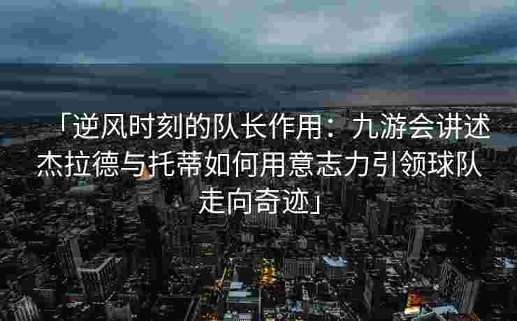 「逆风时刻的队长作用：九游会讲述杰拉德与托蒂如何用意志力引领球队走向奇迹」