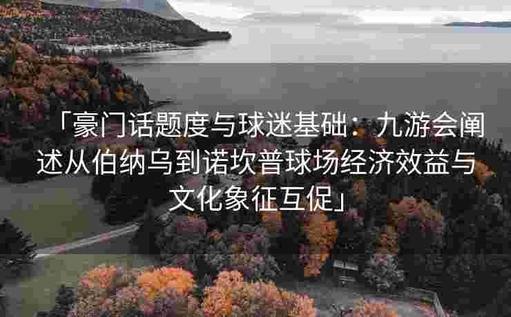 「豪门话题度与球迷基础：九游会阐述从伯纳乌到诺坎普球场经济效益与文化象征互促」