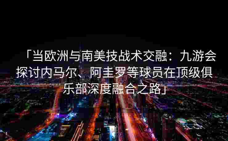 「当欧洲与南美技战术交融：九游会探讨内马尔、阿圭罗等球员在顶级俱乐部深度融合之路」