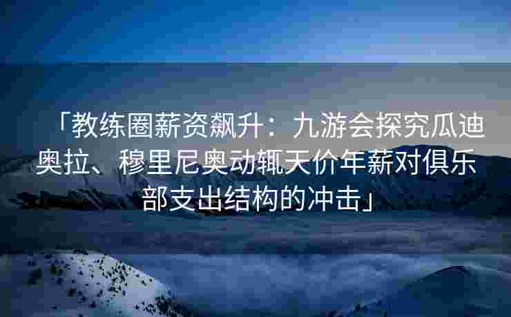 「教练圈薪资飙升：九游会探究瓜迪奥拉、穆里尼奥动辄天价年薪对俱乐部支出结构的冲击」