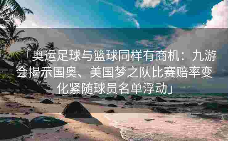 「奥运足球与篮球同样有商机：九游会揭示国奥、美国梦之队比赛赔率变化紧随球员名单浮动」