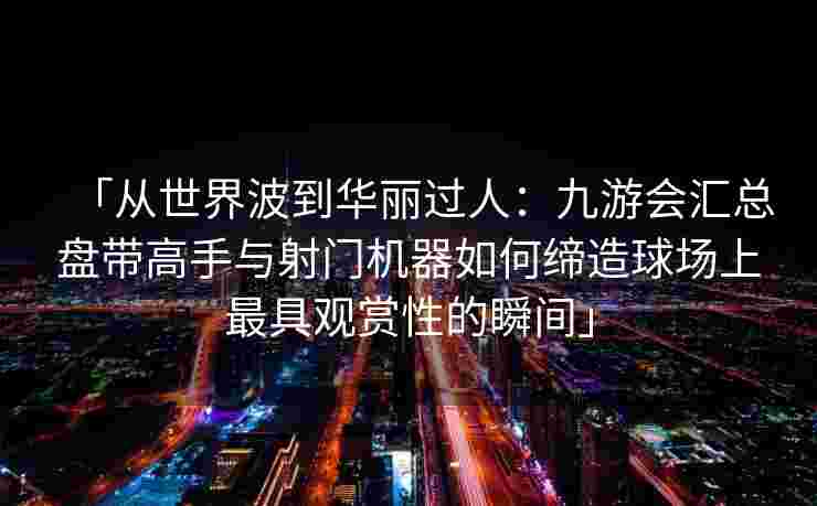 「从世界波到华丽过人：九游会汇总盘带高手与射门机器如何缔造球场上最具观赏性的瞬间」