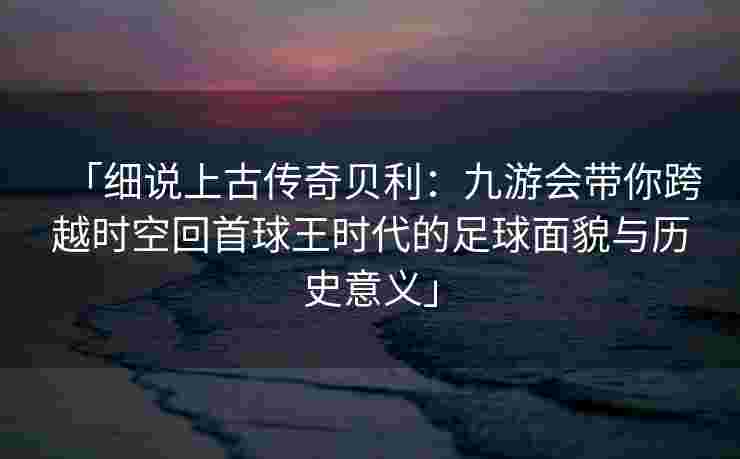 「细说上古传奇贝利：九游会带你跨越时空回首球王时代的足球面貌与历史意义」