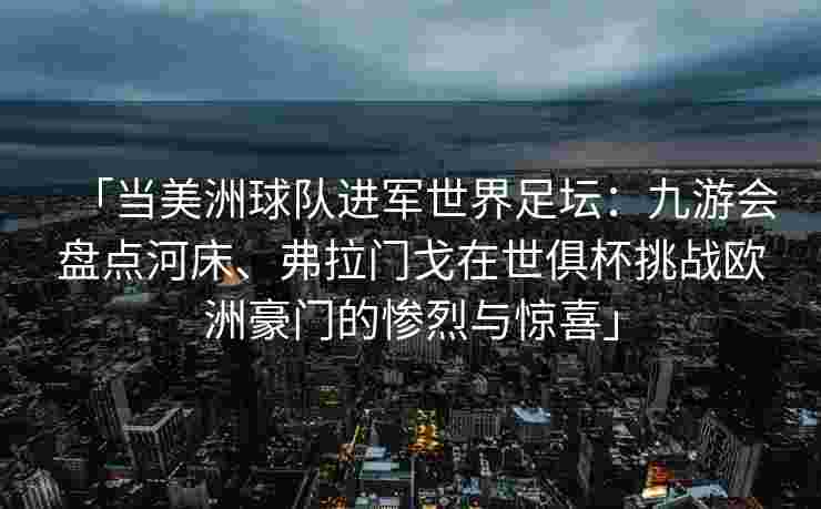 「当美洲球队进军世界足坛：九游会盘点河床、弗拉门戈在世俱杯挑战欧洲豪门的惨烈与惊喜」