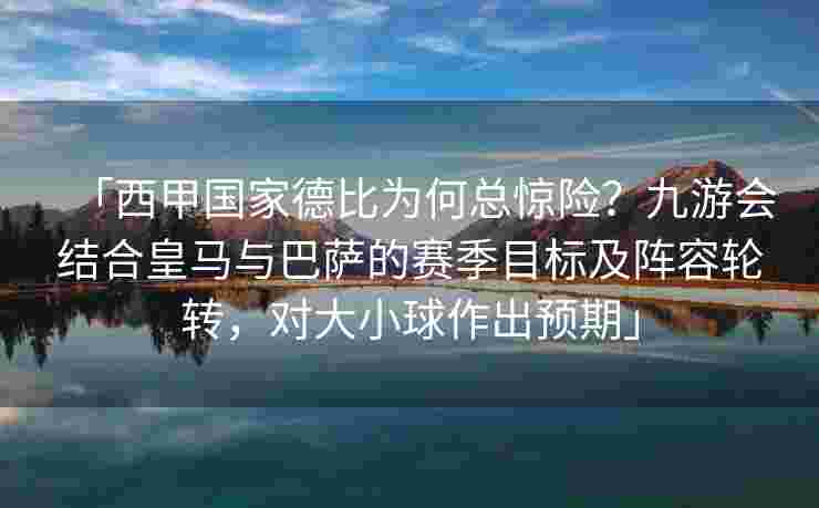 「西甲国家德比为何总惊险？九游会结合皇马与巴萨的赛季目标及阵容轮转，对大小球作出预期」