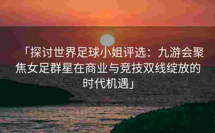 「探讨世界足球小姐评选：九游会聚焦女足群星在商业与竞技双线绽放的时代机遇」