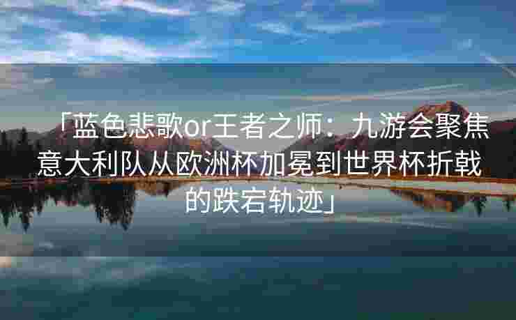 「蓝色悲歌or王者之师：九游会聚焦意大利队从欧洲杯加冕到世界杯折戟的跌宕轨迹」
