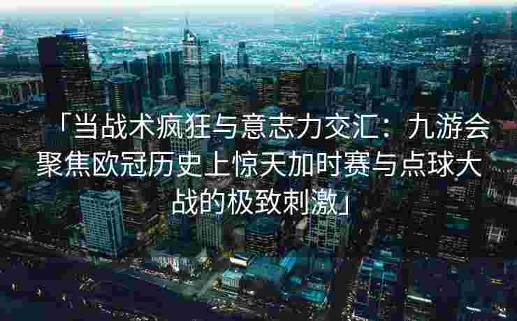 「当战术疯狂与意志力交汇：九游会聚焦欧冠历史上惊天加时赛与点球大战的极致刺激」