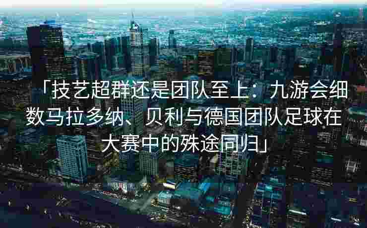 「技艺超群还是团队至上：九游会细数马拉多纳、贝利与德国团队足球在大赛中的殊途同归」