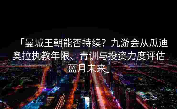 「曼城王朝能否持续？九游会从瓜迪奥拉执教年限、青训与投资力度评估蓝月未来」