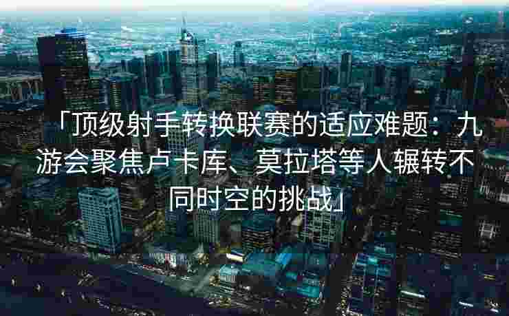 「顶级射手转换联赛的适应难题：九游会聚焦卢卡库、莫拉塔等人辗转不同时空的挑战」