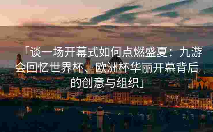 「谈一场开幕式如何点燃盛夏：九游会回忆世界杯、欧洲杯华丽开幕背后的创意与组织」