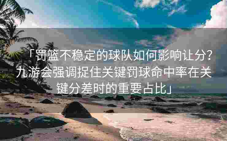 「罚篮不稳定的球队如何影响让分？九游会强调捉住关键罚球命中率在关键分差时的重要占比」