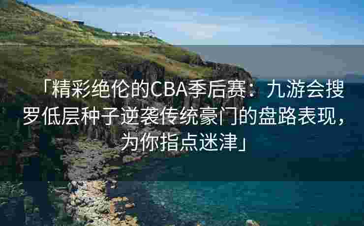 「精彩绝伦的CBA季后赛：九游会搜罗低层种子逆袭传统豪门的盘路表现，为你指点迷津」