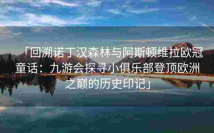 「回溯诺丁汉森林与阿斯顿维拉欧冠童话：九游会探寻小俱乐部登顶欧洲之巅的历史印记」