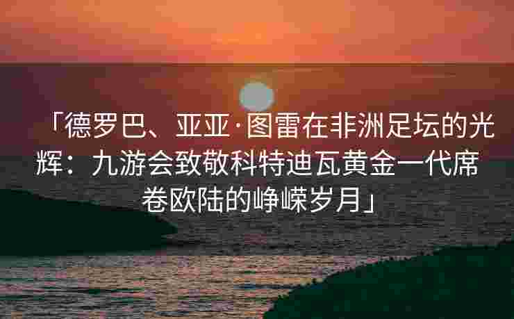 「德罗巴、亚亚·图雷在非洲足坛的光辉：九游会致敬科特迪瓦黄金一代席卷欧陆的峥嵘岁月」