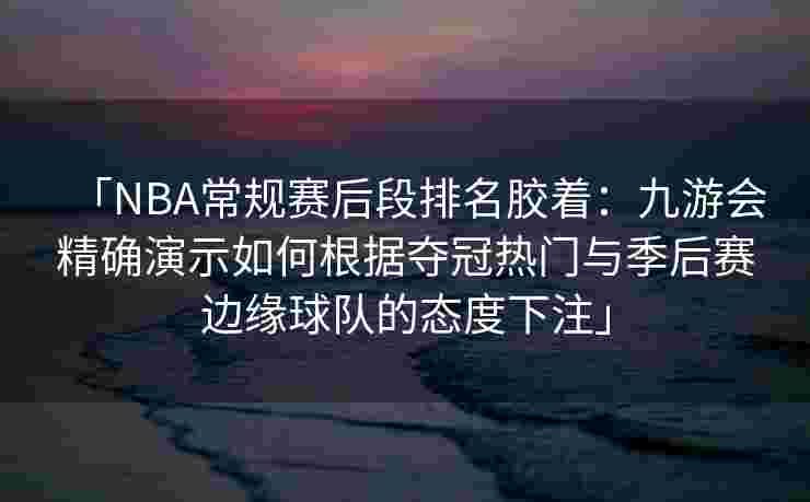 「NBA常规赛后段排名胶着：九游会精确演示如何根据夺冠热门与季后赛边缘球队的态度下注」