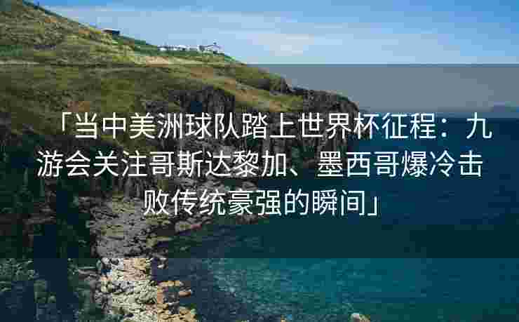 「当中美洲球队踏上世界杯征程：九游会关注哥斯达黎加、墨西哥爆冷击败传统豪强的瞬间」