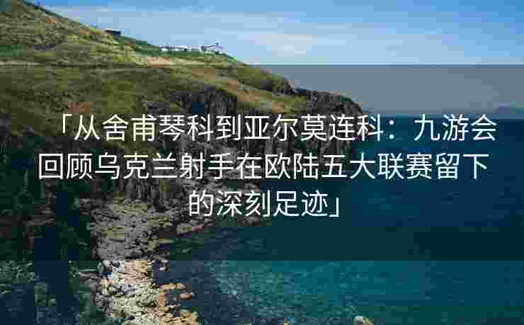 「从舍甫琴科到亚尔莫连科：九游会回顾乌克兰射手在欧陆五大联赛留下的深刻足迹」