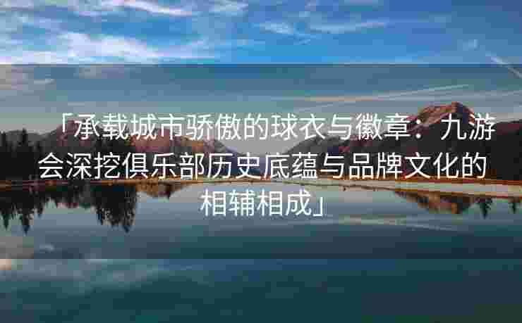 「承载城市骄傲的球衣与徽章：九游会深挖俱乐部历史底蕴与品牌文化的相辅相成」