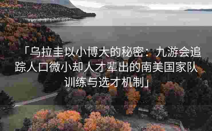 「乌拉圭以小博大的秘密：九游会追踪人口微小却人才辈出的南美国家队训练与选才机制」